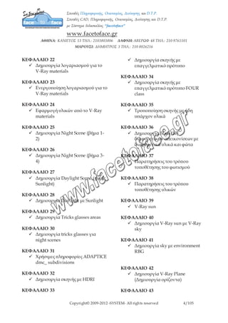 Copyright© 2009-2012 -SYSTEM- All rights reserved 4/7
 Χρήσιμες συμβουλές για την
ταχύτητα και την ποιότητα
ΚΕΦΑΛΑΙΟ 22
 Δημιουργία λογαριασμού για το
V-Ray materials
ΚΕΦΑΛΑΙΟ 23
 Ενεργοποίηση λογαριασμού για
το V-Ray materials
ΚΕΦΑΛΑΙΟ 24
 Εφαρμογή υλικών από το V-Ray
materials
ΚΕΦΑΛΑΙΟ 25
 Δημιουργία Night Scene (βήμα 1-
2)
ΚΕΦΑΛΑΙΟ 26
 Δημιουργία Night Scene (βήμα 3-
4)
ΚΕΦΑΛΑΙΟ 27
 Δημιουργία Daylight Scene (χωρίς
Sunlight)
ΚΕΦΑΛΑΙΟ 28
 Δημιουργία Daylight με Sunlight
ΚΕΦΑΛΑΙΟ 29
 Δημιουργία Tricks glasses areas
ΚΕΦΑΛΑΙΟ 30
 Δημιουργία tricks glasses για night
scenes
ΚΕΦΑΛΑΙΟ 31
 Χρήσιμες πληροφορίες ADAPTICE
dmc_ subdivisions
ΚΕΦΑΛΑΙΟ 32
 Δημιουργία σκηνής με HDRI
ΚΕΦΑΛΑΙΟ 33
 Δημιουργία σκηνής με
επαγγελματικό πρότυπο
ΚΕΦΑΛΑΙΟ 34
 Δημιουργία σκηνής με
επαγγελματικό πρότυπο FOUR
class
ΚΕΦΑΛΑΙΟ 35
 Τροποποίηση σκηνής με ήδη
υπάρχον υλικά
ΚΕΦΑΛΑΙΟ 36
 Δημιουργία δέκα (10)
διαφορετικών απεικονίσεων με
διαφορετικά υλικά και φώτα
ΚΕΦΑΛΑΙΟ 37
 Παρατηρήσεις του τρόπου
τοποθέτησης του φωτισμού
ΚΕΦΑΛΑΙΟ 38
 Παρατηρήσεις του τρόπου
τοποθέτησης υλικών
ΚΕΦΑΛΑΙΟ 39
 V-Ray sun
ΚΕΦΑΛΑΙΟ 40
 Δημιουργία V-Ray sun με V-Ray
sky
ΚΕΦΑΛΑΙΟ 41
 Δημιουργία sky με environment
RBG
 