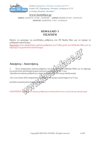 Copyright© 2009-2012 -SYSTEM- All rights reserved 6/7
ΚΕΦΑΛΑΙΟ 1
ΕΙΣΑΓΩΓΗ
Πρέπει να ορίσουμε τις κατάλληλες ρυθμίσεις του 3D Studio Max για να έχουμε το
επιθυμητό αποτέλεσμα.
Σημείωση: είναι απαραίτητες κάποιες ρυθμίσεις του V-Ray μέσω του 3d Studio Max για να
πάρουμε ένα ρεαλιστικό αποτέλεσμα.
ΚΕΦΑΛΑΙΟ 2
ΤΙ ΕΙΝΑΙ V-RAY ΚΑΙ ΠΩΣ ΕΛΕΓΧΟΥΜΕ ΤΗΝ ΕΓΚΑΤΑΣΤΑΣΗ ΤΟΥ
Αρχικά θα μιλήσουμε για το τι είναι το V-Ray;
Το V-Ray είναι ένα υποπρόγραμμα του Max, λειτουργεί μέσα σ’ αυτό και έχει κάποιες
επιπρόσθετες λειτουργίες. Αποτελείται από κάποια αντικείμενα για σχεδιασμό, από φώτα
(lights) και από κάποια υλικά. Το V-Ray εμφανίζεται στη καρτέλα geometry.
Για να ελέγξουμε τώρα αν το πρόγραμμά μας έχει εγκατασταθεί, πάμε στην καρτέλα
create/ geometry/ V-Ray.
Άρα αν ερωτηθούμε για το τι είναι το V-Ray και πώς ελέγχουμε το αν έχει
πραγματοποιηθεί η εγκατάστασή του; Είναι ένα πρόγραμμα σχεδιασμού και από την
καρτέλα geometry/V-Ray που βρίσκεται στην καρτέλα create ελέγχουμε την εγκατάστασή
του.
 