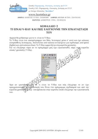 Copyright© 2009-2012 -SYSTEM- All rights reserved 7/7
ΚΕΦΑΛΑΙΟ 3
ΝΑ ΟΡΙΣΟΥΜΕ ΤΟΝ V-RAY ΩΣ ΚΥΡΙΟ RENDERER
Βήμα 1ο
: ενεργοποίηση V-Ray ως κύριο renderer
Εφόσον έχουμε εγκαταστήσει το V-Ray θα πρέπει να διασφαλίσουμε ότι το V-Ray είναι ο
κύριος renderer του max.
Θα πάμε στο Render Setup μέσω της εργαλειοθήκης ή αλλιώς πατάμε το F10.
Σύρουμε μέχρι να φτάσουμε στην καρτέλα Common/Assign Renderer/production.
Παρατηρούμε ότι στο πεδίο Production είναι επιλεγμένος ο Default Scanline Renderer.
Κάνοντας κλικ δεξιά του Production ανοίγει η καρτέλα Choose Renderer όπου επιλέγουμε
το V-Ray DEMO 1.50.SP2
 