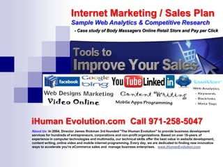 Internet Marketing / Sales Plan
                         Sample Web Analytics & Competitive Research
                           - Case study of Body Massagers Online Retail Store and Pay per Click




iHuman Evolution.com Call 971-258-5047
About Us: In 2004, Director James Rickman 3rd founded "The iHuman Evolution" to provide business development
services for hundreds of entrepreneurs, corporations and non-profit organizations. Based on over 18-years of
experience in computer technologies and multimedia, our technical skills offer the best value in website development,
content writing, online video and mobile internet programming. Every day, we are dedicated to finding new innovative
ways to accelerate you're eCommerce sales and manage business enterprises. www.iHumanEvolution.com
 