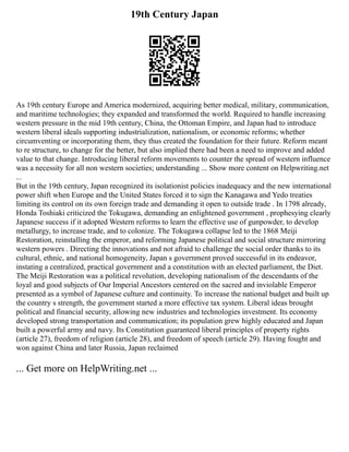 19th Century Japan
As 19th century Europe and America modernized, acquiring better medical, military, communication,
and maritime technologies; they expanded and transformed the world. Required to handle increasing
western pressure in the mid 19th century, China, the Ottoman Empire, and Japan had to introduce
western liberal ideals supporting industrialization, nationalism, or economic reforms; whether
circumventing or incorporating them, they thus created the foundation for their future. Reform meant
to re structure, to change for the better, but also implied there had been a need to improve and added
value to that change. Introducing liberal reform movements to counter the spread of western influence
was a necessity for all non western societies; understanding ... Show more content on Helpwriting.net
...
But in the 19th century, Japan recognized its isolationist policies inadequacy and the new international
power shift when Europe and the United States forced it to sign the Kanagawa and Yedo treaties
limiting its control on its own foreign trade and demanding it open to outside trade . In 1798 already,
Honda Toshiaki criticized the Tokugawa, demanding an enlightened government , prophesying clearly
Japanese success if it adopted Western reforms to learn the effective use of gunpowder, to develop
metallurgy, to increase trade, and to colonize. The Tokugawa collapse led to the 1868 Meiji
Restoration, reinstalling the emperor, and reforming Japanese political and social structure mirroring
western powers . Directing the innovations and not afraid to challenge the social order thanks to its
cultural, ethnic, and national homogeneity, Japan s government proved successful in its endeavor,
instating a centralized, practical government and a constitution with an elected parliament, the Diet.
The Meiji Restoration was a political revolution, developing nationalism of the descendants of the
loyal and good subjects of Our Imperial Ancestors centered on the sacred and inviolable Emperor
presented as a symbol of Japanese culture and continuity. To increase the national budget and built up
the country s strength, the government started a more effective tax system. Liberal ideas brought
political and financial security, allowing new industries and technologies investment. Its economy
developed strong transportation and communication; its population grew highly educated and Japan
built a powerful army and navy. Its Constitution guaranteed liberal principles of property rights
(article 27), freedom of religion (article 28), and freedom of speech (article 29). Having fought and
won against China and later Russia, Japan reclaimed
... Get more on HelpWriting.net ...
 