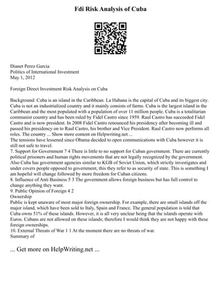 Fdi Risk Analysis of Cuba
Dianet Perez Garcia
Politics of International Investment
May 1, 2012
Foreign Direct Investment Risk Analysis on Cuba
Background: Cuba is an island in the Caribbean. La Habana is the capital of Cuba and its biggest city.
Cuba is not an industrialized country and it mainly consists of farms. Cuba is the largest island in the
Caribbean and the most populated with a population of over 11 million people. Cuba is a totalitarian
communist country and has been ruled by Fidel Castro since 1959. Raul Castro has succeeded Fidel
Castro and is now president. In 2008 Fidel Castro renounced his presidency after becoming ill and
passed his presidency on to Raul Castro, his brother and Vice President. Raul Castro now performs all
roles. The country ... Show more content on Helpwriting.net ...
The tensions have lessened since Obama decided to open communications with Cuba however it is
still not safe to travel.
7. Support for Government 7 4 There is little to no support for Cuban government. There are currently
political prisoners and human rights movements that are not legally recognized by the government.
Also Cuba has government agencies similar to KGB of Soviet Union, which strictly investigates and
under covers people opposed to government, this they refer to as security of state. This is something I
am hopeful will change followed by more freedom for Cuban citizens.
8. Influence of Anti Business 5 3 The government allows foreign business but has full control to
change anything they want.
9. Public Opinion of Foreign 4 2
Ownership
Public is kept unaware of most major foreign ownership. For example, there are small islands off the
major island, which have been sold to Italy, Spain and France. The general population is told that
Cuba owns 51% of these islands. However, it is all very unclear being that the islands operate with
Euros. Cubans are not allowed on these islands; therefore I would think they are not happy with these
foreign ownerships.
10. External Threats of War 1 1 At the moment there are no threats of war.
Summary of
... Get more on HelpWriting.net ...
 
