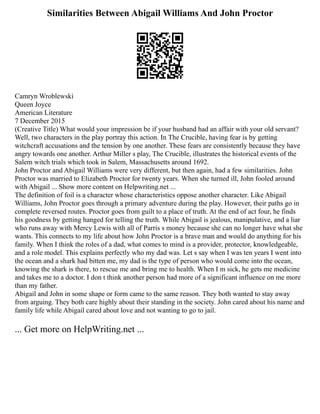 Similarities Between Abigail Williams And John Proctor
Camryn Wroblewski
Queen Joyce
American Literature
7 December 2015
(Creative Title) What would your impression be if your husband had an affair with your old servant?
Well, two characters in the play portray this action. In The Crucible, having fear is by getting
witchcraft accusations and the tension by one another. These fears are consistently because they have
angry towards one another. Arthur Miller s play, The Crucible, illustrates the historical events of the
Salem witch trials which took in Salem, Massachusetts around 1692.
John Proctor and Abigail Williams were very different, but then again, had a few similarities. John
Proctor was married to Elizabeth Proctor for twenty years. When she turned ill, John fooled around
with Abigail ... Show more content on Helpwriting.net ...
The definition of foil is a character whose characteristics oppose another character. Like Abigail
Williams, John Proctor goes through a primary adventure during the play. However, their paths go in
complete reversed routes. Proctor goes from guilt to a place of truth. At the end of act four, he finds
his goodness by getting hanged for telling the truth. While Abigail is jealous, manipulative, and a liar
who runs away with Mercy Lewis with all of Parris s money because she can no longer have what she
wants. This connects to my life about how John Proctor is a brave man and would do anything for his
family. When I think the roles of a dad, what comes to mind is a provider, protector, knowledgeable,
and a role model. This explains perfectly who my dad was. Let s say when I was ten years I went into
the ocean and a shark had bitten me, my dad is the type of person who would come into the ocean,
knowing the shark is there, to rescue me and bring me to health. When I m sick, he gets me medicine
and takes me to a doctor. I don t think another person had more of a significant influence on me more
than my father.
Abigail and John in some shape or form came to the same reason. They both wanted to stay away
from arguing. They both care highly about their standing in the society. John cared about his name and
family life while Abigail cared about love and not wanting to go to jail.
... Get more on HelpWriting.net ...
 