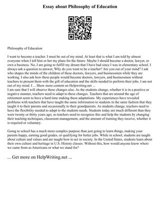 Essay about Philosophy of Education
Philosophy of Education
I want to become a teacher. I must be out of my mind. At least that is what I am told by almost
everyone when I tell him or her my plans for the future. Maybe I should become a doctor, lawyer, or
own a business. No, I am going to fulfill my dream that I have had since I was in elementary school. I
always ask a question to answer, Why do you want to be a teacher? Are you out of your mind? I ask
who shapes the minds of the children of these doctors, lawyers, and businessmen while they are
working. I also ask how these people would become doctors, lawyers, and businessmen without
teachers to present them with the gift of education and the skills needed to perform their jobs. I am not
out of my mind. I ... Show more content on Helpwriting.net ...
I am sure that I will observe these changes also. As the students change, whether it is in a positive or
negative manner, teachers need to adapt to these changes. Teachers that are around the age of
retirement seem to have a hard time making these adaptations. My experiences have revealed
problems with teachers that have taught the same information to students in the same fashion that they
taught it to their parents and occasionally to their grandparents. As students change, teachers need to
have the flexibility needed to adapt to the students needs. Students today are much different than they
were twenty or thirty years ago, so teachers need to recognize this and help the students by changing
their teaching techniques, classroom management, and the amount of training they receive, whether it
is required or voluntary.
Going to school has a much more complex purpose than just going to learn things, making your
parents happy, earning good grades, or qualifying for better jobs. While in school, students are taught
about culture and values and are taught how to act in society. In the United States, students learn about
their own culture and heritage in U.S. History classes. Without this, how would anyone know where
we came from as Americans or what we stand for?
... Get more on HelpWriting.net ...
 