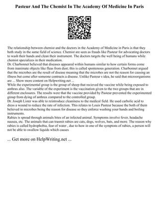 Pasteur And The Chemist In The Academy Of Medicine In Paris
The relationship between chemist and the doctors in the Academy of Medicine in Paris is that they
both study in the same field of science. Chemist are seen as frauds like Pasteur for advocating doctors
to wash their hands and clean their instrument. The doctors targets the well being of humans while
chemist specializes in their medication.
Dr. Charbonnet believed that diseases appeared within humans similar to how certain forms come
from inanimate objects like fleas from dust; this is called spontenous generation. Charbonnet argued
that the microbes are the result of disease meaning that the microbes are not the reason for causing an
illness but come after someone contracts a disease. Unlike Pasteur s idea, he said that microorganisms
are ... Show more content on Helpwriting.net ...
While the experimental group is the group of sheep that recieved the vaccine while being exposed to
anthrax also. The variable of the experiment is the vaccination given to the two groups that are in
different enclosures. The results were that the vaccine provided by Pasteur prevented the experimented
group from dying of anthrax compared to the controlled group.
Dr. Joseph Lister was able to reintroduce cleaniness to the medical field. He used carbolic acid to
dress a wound to reduce the rate of infection. This relates to Louis Pasteur because the both of them
believed in microbes being the reason for disease so they enforce washing your hands and boiling
instruments.
Rabies is spread through animals bites of an infected animal. Symptoms involve fever, headache
nausea, etc. The animals that can trasmit rabies are cats, dogs, wolves, bats, and more. The reason why
rabies is called hydrophobia, fear of water , due to how in one of the symptons of rabies, a person will
not be able to swallow liquids which causes
... Get more on HelpWriting.net ...
 