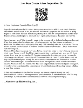 How Does Cancer Affect People Over 50
In Home Health care Cancer in Those Over 50
Anybody can be diagnosed with cancer. Some people are even born with it. Most cancer, however,
afflicts those who are older. In fact, the National Institute on Aging notes that the chances of being
diagnosed with cancer increases dramatically after a person turns 50. The good news is that the early
detection of cancer and improved treatments have significantly increased the cancer survival rate.
Cancer is a scary word. What is actually means is that a normal cell in the body has become abnormal.
When these abnormal cells replicate, they often lump together and form masses we call tumors.
Sometimes, the cells travel to other parts of the body. This spreading is known as metastasis. Cancers
that are localized are much easier to treat than those which have metastasized. ... Show more content
on Helpwriting.net ...
The risk of breast cancer goes up every year. Testing for cervical cancer is done with a pap smear and
pelvic exam. Women over 50 should have a pap smear at least every three years up to age 65. Some
women do not need pap smears after 65. Doctors recommend a sigmoidoscopy every 5 years and a
colonoscopy every 10 years after the age of 50 to detect colorectal cancer. Regular dental exams not
only keep the teeth and gums healthy, but oral exams also detect mouth and throat cancer. Prostate
cancer is detected through a blood test and rectal exam. Since prostate cancer is the most common
cancer in American men, it is essential that these tests are performed ever couple of years after age 50.
If your loved one loses track of the screenings, an in home health care aide can help create a schedule
to keep them on track.
In short, the risk of cancer may increase with age, but with the proper screening and early
identification the chances of winning the battle greatly increases. In home health care aides can help
spot changes in your senior love one and can also help with scheduling and arranging
... Get more on HelpWriting.net ...
 