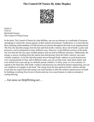 The Control Of Nature By John Mcphee
Justin Li
9/25/14
Red Earth Science
The Control of Nature Essay
In the book, The Control of Nature by John McPhee, one can see humans in a multitude of locations
attempting to control the various aspects of their natural environment. Furthermore, it is clear that the
three enduring understandings of Earth Science are present throughout the book as an ongoing theme.
The first, the idea that energy, from the Sun and from Earth s interior, drives all of Earth s cycles and
processes, can be interpreted in many different ways. However, in the different sections of the book,
one sees that the Sun can cause weather patterns and can lead to different outcomes. Additionally, the
energy, or power, resulting from the intense heat and pressure from the Earth s interior, can cause
volcanic eruptions. As for the idea that matter moves through Earth s spheres in cyclical processes,
over varying periods of time, and at different scales, one can see that water, land, plant matter, and
even molten rock come and go in a definite period, whether it is thirty years, or even centuries. In
regards to the third idea, that Earth s surfaces and processes are altered by human engineering, one can
see a plethora of examples in the book. The energy from the Sun and from Earth s interior and the
events that are caused from that energy can cause humans to alter the surfaces and processes of Earth
by building everything from levees to basins and can even cause humans to make an attempt at
cooling flowing
... Get more on HelpWriting.net ...
 