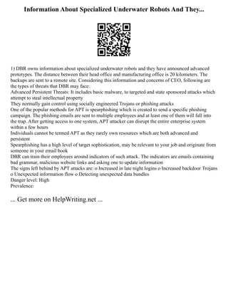 Information About Specialized Underwater Robots And They...
1) DBR owns information about specialized underwater robots and they have announced advanced
prototypes. The distance between their head office and manufacturing office is 20 kilometers. The
backups are sent to a remote site. Considering this information and concerns of CEO, following are
the types of threats that DBR may face:
Advanced Persistent Threats: It includes basic malware, to targeted and state sponsored attacks which
attempt to steal intellectual property
They normally gain control using socially engineered Trojans or phishing attacks
One of the popular methods for APT is spearphishing which is created to send a specific phishing
campaign. The phishing emails are sent to multiple employees and at least one of them will fall into
the trap. After getting access to one system, APT attacker can disrupt the entire enterprise system
within a few hours
Individuals cannot be termed APT as they rarely own resources which are both advanced and
persistent
Spearphishing has a high level of target sophistication, may be relevant to your job and originate from
someone in your email book
DBR can train their employees around indicators of such attack. The indicators are emails containing
bad grammar, malicious website links and asking one to update information
The signs left behind by APT attacks are: o Increased in late night logins o Increased backdoor Trojans
o Unexpected information flow o Detecting unexpected data bundles
Danger level: High
Prevalence:
... Get more on HelpWriting.net ...
 