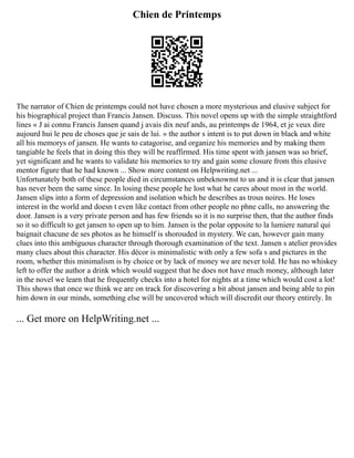 Chien de Printemps
The narrator of Chien de printemps could not have chosen a more mysterious and elusive subject for
his biographical project than Francis Jansen. Discuss. This novel opens up with the simple straightford
lines « J ai connu Francis Jansen quand j avais dix neuf ands, au printemps de 1964, et je veux dire
aujourd hui le peu de choses que je sais de lui. » the author s intent is to put down in black and white
all his memorys of jansen. He wants to catagorise, and organize his memories and by making them
tangiable he feels that in doing this they will be reaffirmed. His time spent with jansen was so brief,
yet significant and he wants to validate his memories to try and gain some closure from this elusive
mentor figure that he had known ... Show more content on Helpwriting.net ...
Unfortunately both of these people died in circumstances unbeknownst to us and it is clear that jansen
has never been the same since. In losing these people he lost what he cares about most in the world.
Jansen slips into a form of depression and isolation which he describes as trous noires. He loses
interest in the world and doesn t even like contact from other people no phne calls, no answering the
door. Jansen is a very private person and has few friends so it is no surprise then, that the author finds
so it so difficult to get jansen to open up to him. Jansen is the polar opposite to la lumiere natural qui
baignait chacune de ses photos as he himself is shorouded in mystery. We can, however gain many
clues into this ambiguous character through thorough examination of the text. Jansen s atelier provides
many clues about this character. His décor is minimalistic with only a few sofa s and pictures in the
room, whether this minimalism is by choice or by lack of money we are never told. He has no whiskey
left to offer the author a drink which would suggest that he does not have much money, although later
in the novel we learn that he frequently checks into a hotel for nights at a time which would cost a lot!
This shows that once we think we are on track for discovering a bit about jansen and being able to pin
him down in our minds, something else will be uncovered which will discredit our theory entirely. In
... Get more on HelpWriting.net ...
 