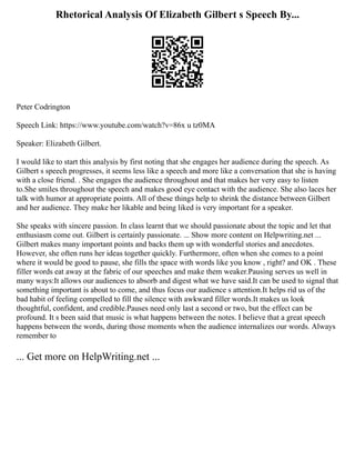 Rhetorical Analysis Of Elizabeth Gilbert s Speech By...
Peter Codrington
Speech Link: https://www.youtube.com/watch?v=86x u tz0MA
Speaker: Elizabeth Gilbert.
I would like to start this analysis by first noting that she engages her audience during the speech. As
Gilbert s speech progresses, it seems less like a speech and more like a conversation that she is having
with a close friend. . She engages the audience throughout and that makes her very easy to listen
to.She smiles throughout the speech and makes good eye contact with the audience. She also laces her
talk with humor at appropriate points. All of these things help to shrink the distance between Gilbert
and her audience. They make her likable and being liked is very important for a speaker.
She speaks with sincere passion. In class learnt that we should passionate about the topic and let that
enthusiasm come out. Gilbert is certainly passionate. ... Show more content on Helpwriting.net ...
Gilbert makes many important points and backs them up with wonderful stories and anecdotes.
However, she often runs her ideas together quickly. Furthermore, often when she comes to a point
where it would be good to pause, she fills the space with words like you know , right? and OK . These
filler words eat away at the fabric of our speeches and make them weaker.Pausing serves us well in
many ways:It allows our audiences to absorb and digest what we have said.It can be used to signal that
something important is about to come, and thus focus our audience s attention.It helps rid us of the
bad habit of feeling compelled to fill the silence with awkward filler words.It makes us look
thoughtful, confident, and credible.Pauses need only last a second or two, but the effect can be
profound. It s been said that music is what happens between the notes. I believe that a great speech
happens between the words, during those moments when the audience internalizes our words. Always
remember to
... Get more on HelpWriting.net ...
 