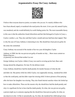Argumentative Essay On Casey Anthony
I believe that everyone deserves justice, no matter who you are. It s mainly children who
have been abused, raped, or murdered who need justice the most. A two year old, named Caylee,
was murdered, and she would definitely be worth finding justice for. The most reasonable theory
to this case is that the authorities found chloroform and hair that belonged to Caylee in Casey s,
Caylee s mother s, car. They also said that Caylee s mouth and nose had been duct tapped. That
is why the case of Casey Anthony is interesting to me. She should have been proven guilty for
the crime she committed.
Casey Anthony was accused of the murder of her two year old daughter, Caylee
Anthony, in 2008, but she was proven not guilty of murder on July ... Show more content on
Helpwriting.net ...
(A paternity test showed that neither Lee nor
George Anthony was Caylee s father.) Casey was used to covering up her hurt, Baez said.
George denied the allegations. On June 30, the defense rested.
Casey Anthony should have had the death penalty for murder because of what she did
and didn t do. She parties while her child, Caylee, was supposedly missing , murdered her child
so that she could party, and she didn t repot her missing child. It shows pictures of her partying
after she knew her daughter was missing. They also found internet searches where she looked up
how to make chloroform. These are the reasons why she should have had the death penalty and
why it is significant for her to have had the death penalty. So what, she was proven not guilty,
a person might say to someone arguing that she should have been proven guilty, So what, no
one deserves to die. I d like to sarcastically say, So what, she murdered her child and got away
 