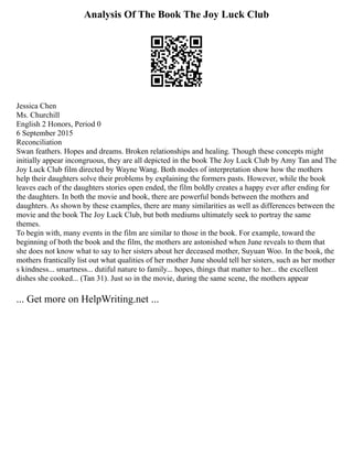 Analysis Of The Book The Joy Luck Club
Jessica Chen
Ms. Churchill
English 2 Honors, Period 0
6 September 2015
Reconciliation
Swan feathers. Hopes and dreams. Broken relationships and healing. Though these concepts might
initially appear incongruous, they are all depicted in the book The Joy Luck Club by Amy Tan and The
Joy Luck Club film directed by Wayne Wang. Both modes of interpretation show how the mothers
help their daughters solve their problems by explaining the formers pasts. However, while the book
leaves each of the daughters stories open ended, the film boldly creates a happy ever after ending for
the daughters. In both the movie and book, there are powerful bonds between the mothers and
daughters. As shown by these examples, there are many similarities as well as differences between the
movie and the book The Joy Luck Club, but both mediums ultimately seek to portray the same
themes.
To begin with, many events in the film are similar to those in the book. For example, toward the
beginning of both the book and the film, the mothers are astonished when June reveals to them that
she does not know what to say to her sisters about her deceased mother, Suyuan Woo. In the book, the
mothers frantically list out what qualities of her mother June should tell her sisters, such as her mother
s kindness... smartness... dutiful nature to family... hopes, things that matter to her... the excellent
dishes she cooked... (Tan 31). Just so in the movie, during the same scene, the mothers appear
... Get more on HelpWriting.net ...
 