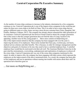 Carnival Corporation Plc Executive Summary
As the number of cruise ships continues to increase in the industry, domination by a few companies
continues to rise. Carnival Corporation plc is one of the largest cruise companies in the world has put
orders for three new cruise ships to be built in China. This is in order to have cruise ships that are
going to different routes at a time, hence serving a more diverse customer base (Vairo, Quagliati, Del
Giudice, Barbucci, Fabiano, 2017). The company has already almost exhausted the older generation of
its customers. Carnival Corporation plc has however found it hard to attract the younger generation.
One of the issues is that the younger generation does not find the idea of a long vacation to be
appealing. Another issue for the young people is ... Show more content on Helpwriting.net ...
One of the improvement initiatives that the company has been engaged with over the years is
improving the terms of its employees. These terms include their basic pay, overtime pay, rest hours,
medical service schemes and other benefits. This is because, in order for strategic management and the
objectives and goals of a business to be met, they need to have a satisfied employee base. A satisfied
employee base would then be motivated to do their job well. The American Maritime Union has in the
past cited the mistreatments, overworking, underpayment and exploitation of employees in almost all
the cruise ships. Carnival Corporation plc was one of the cruise ship companies mentioned in this
report. In order to improve this, the company has been engaging with labor unions which represent the
employees on the improvement of the above mentioned terms. As a result, the company has been able
to hire employees and run its operations without running into trouble with unions about their staff. Its
operations have therefore gone on
... Get more on HelpWriting.net ...
 