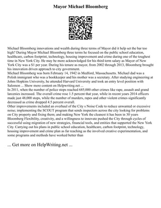 Mayor Michael Bloomberg
Michael Bloomberg innovations and wealth during three terms of Mayor did it help set the bar too
high? During Mayor Michael Bloomberg three terms he focused on the public school education,
healthcare, carbon footprint, technology, housing improvement and crime during one of the toughest
time in New York City. He may be more acknowledged for his third term salary as Mayor of New
York City was a $1 per year. During his tenure as mayor, from 2002 through 2013, Bloomberg brought
his innovation driven approach to city government.
Michael Bloomberg was born February 14, 1942 in Medford, Massachusetts. Michael dad was a
Polish immigrant who was a bookkeeper and his mother was a secretary. After studying engineering at
Johns Hopkins University, he attended Harvard University and took an entry level position with
Salomon ... Show more content on Helpwriting.net ...
In 2011, when the number of police stops reached 685,000 other crimes like rape, assault and grand
larcenies increased. The overall crime rose 1.5 percent that year, while in recent years 2014 officers
made just 48,000 stops, while the number of murders, rapes and other violent crimes significantly
decreased as crime dropped 4.5 percent overall.
Other improvements included an overhaul of the City s Noise Code to reduce unwanted or excessive
noise; implementing the SCOUT program that sends inspectors across the city looking for problems
on City property and fixing them; and making New York the cleanest it has been in 30 years
Bloomberg Flexibility, creativity, and a willingness to innovate pushed the City through cycles of
successful using migration of new strategies, financial tools, and entities that supported the New York
City. Carrying out his plans in public school education, healthcare, carbon footprint, technology,
housing improvement and crime plan as far reaching as the involved creative experimentation, and
some programs and methods have worked better than
... Get more on HelpWriting.net ...
 