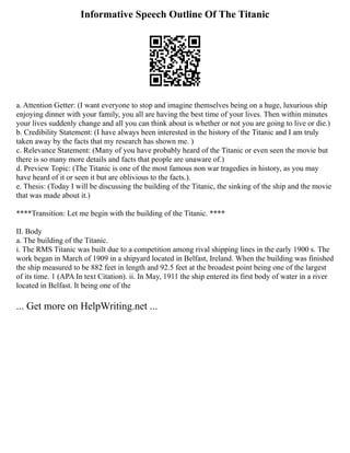 Informative Speech Outline Of The Titanic
a. Attention Getter: (I want everyone to stop and imagine themselves being on a huge, luxurious ship
enjoying dinner with your family, you all are having the best time of your lives. Then within minutes
your lives suddenly change and all you can think about is whether or not you are going to live or die.)
b. Credibility Statement: (I have always been interested in the history of the Titanic and I am truly
taken away by the facts that my research has shown me. )
c. Relevance Statement: (Many of you have probably heard of the Titanic or even seen the movie but
there is so many more details and facts that people are unaware of.)
d. Preview Topic: (The Titanic is one of the most famous non war tragedies in history, as you may
have heard of it or seen it but are oblivious to the facts.).
e. Thesis: (Today I will be discussing the building of the Titanic, the sinking of the ship and the movie
that was made about it.)
****Transition: Let me begin with the building of the Titanic. ****
II. Body
a. The building of the Titanic.
i. The RMS Titanic was built due to a competition among rival shipping lines in the early 1900 s. The
work began in March of 1909 in a shipyard located in Belfast, Ireland. When the building was finished
the ship measured to be 882 feet in length and 92.5 feet at the broadest point being one of the largest
of its time. 1 (APA In text Citation). ii. In May, 1911 the ship entered its first body of water in a river
located in Belfast. It being one of the
... Get more on HelpWriting.net ...
 
