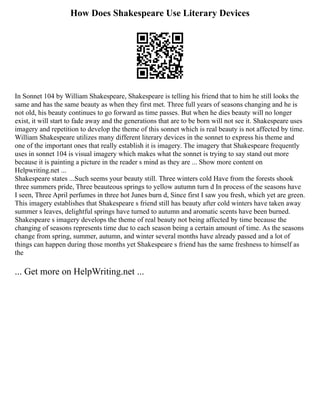 How Does Shakespeare Use Literary Devices
In Sonnet 104 by William Shakespeare, Shakespeare is telling his friend that to him he still looks the
same and has the same beauty as when they first met. Three full years of seasons changing and he is
not old, his beauty continues to go forward as time passes. But when he dies beauty will no longer
exist, it will start to fade away and the generations that are to be born will not see it. Shakespeare uses
imagery and repetition to develop the theme of this sonnet which is real beauty is not affected by time.
William Shakespeare utilizes many different literary devices in the sonnet to express his theme and
one of the important ones that really establish it is imagery. The imagery that Shakespeare frequently
uses in sonnet 104 is visual imagery which makes what the sonnet is trying to say stand out more
because it is painting a picture in the reader s mind as they are ... Show more content on
Helpwriting.net ...
Shakespeare states ...Such seems your beauty still. Three winters cold Have from the forests shook
three summers pride, Three beauteous springs to yellow autumn turn d In process of the seasons have
I seen, Three April perfumes in three hot Junes burn d, Since first I saw you fresh, which yet are green.
This imagery establishes that Shakespeare s friend still has beauty after cold winters have taken away
summer s leaves, delightful springs have turned to autumn and aromatic scents have been burned.
Shakespeare s imagery develops the theme of real beauty not being affected by time because the
changing of seasons represents time due to each season being a certain amount of time. As the seasons
change from spring, summer, autumn, and winter several months have already passed and a lot of
things can happen during those months yet Shakespeare s friend has the same freshness to himself as
the
... Get more on HelpWriting.net ...
 