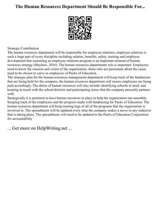 The Human Resources Department Should Be Responsible For...
Strategic Contribution
The human resources department will be responsible for employee relations; employee relations is
such a large part of every discipline including salaries, benefits, safety, training and employee
development that sustaining an employee relations program is an important element of human
resources strategy (Mayhew, 2016). The human resources departments role is important. Employees
need to know the mission and vision of the organization; those who are passionate about the cause
need to be chosen to serve as employees of Packs of Education.
The strategic plan for the human resources management department will keep track of the fundraisers
that are being held for the company, the human resources department will ensure employees are being
paid accordingly. The duties of human resources will also include identifying schools in need, and
keeping in touch with the school districts and participating stores that the company presently partners
with.
Strategically it is pertinent to have human resources in place to help the organization run smoothly.
Keeping track of the employees and the progress made with fundraising for Packs of Education. The
human resources department will keep running logs of all of the programs that the organization is
involved in. The spreadsheets will be updated every time the company makes a move in any endeavor
that is taking place. The spreadsheets will need to be updated to the Packs of Education Corporation
for accountability
... Get more on HelpWriting.net ...
 