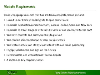 REQUIREMENTS
Chinese language mini-site that has link from corporate/brand site and:
•  Linked to our Chinese booking site to spur online sales;
•  Comprise destinations and attractions, such as London, Spain and New York
•  Comprise of travel blogs or write-ups by some of our sponsored Media FAM
•  Will have contests and prizes/freebies to give out
•  Will contain some local news or local press releases
•  Will feature articles on lifestyle consistent with our brand positioning
•  Engage social media and sign-on for e-news
•  Occasional tie-ups with national Tourism Boards
•  A section on key corporate news
 