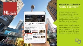 A paid media program
leveraging Chinese online
media in Australia,
supported by a Sina Weibo
program to connect with
Chinese living in Sydney.
Additionally, an eBook was
developed and distributed
on travel BBS and forums
in China to target Chinese
looking to travel to Sydney.
WESTFIELD SYDNEY
WEIBO & CONTENT
 