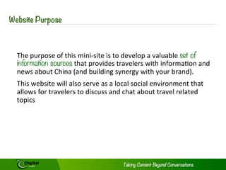 WEBSITE PURPOSE
The purpose of this mini-site is to develop a valuable set of information sources
that provides travelers with information and news about China (and building
synergy with your brand).
This website will also serve as a local social environment that allows for travelers
to discuss and chat about travel related topics
 