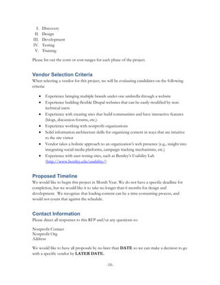 I.       Discovery
 II.       Design
III.       Development
IV.        Testing
 V.        Training

Please list out the costs or cost ranges for each phase of the project.


Vendor Selection Criteria
When selecting a vendor for this project, we will be evaluating candidates on the following
criteria:

       •    Experience bringing multiple brands under one umbrella through a website
       •    Experience building flexible Drupal websites that can be easily modified by non-
            technical users
       •    Experience with creating sites that build communities and have interactive features
            (blogs, discussion forums, etc.).
       •    Experience working with nonprofit organizations
       •    Solid information architecture skills for organizing content in ways that are intuitive
            to the site visitor
       •    Vendor takes a holistic approach to an organization’s web presence (e.g., insight into
            integrating social media platforms, campaign tracking mechanisms, etc.)
       •    Experience with user testing sites, such as Bentley’s Usability Lab
            (http://www.bentley.edu/usability/)


Proposed Timeline
We would like to begin this project in Month Year. We do not have a specific deadline for
completion, but we would like it to take no longer than 6 months for design and
development. We recognize that loading content can be a time-consuming process, and
would not count that against the schedule.


Contact Information
Please direct all responses to this RFP and/or any questions to:

Nonprofit Contact
Nonprofit Org
Address

We would like to have all proposals by no later than DATE so we can make a decision to go
with a specific vendor by LATER DATE.

                                                 -10-
 