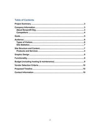Table of Contents
Project Summary ................................................................................................ 3
Company Information ......................................................................................... 3
 About Nonprofit Org ........................................................................................ 3
 Competitors ..................................................................................................... 4
Goals .................................................................................................................... 5
Audience .............................................................................................................. 6
 Types of Visitors .............................................................................................. 6
 Site Statistics ................................................................................................... 7
Site Structure and Content................................................................................. 7
  Products and Services .................................................................................... 4
Graphic Design ................................................................................................... 9
Functionality........................................................................................................ 9
Budget (including hosting & maintenance) ...................................................... 9
Vendor Selection Criteria ................................................................................. 10
Proposed Timeline ............................................................................................ 10
Contact Information .......................................................................................... 10




                                                            -2-
 