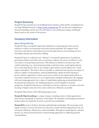 Project Summary
Nonprofit Org currently has several Drupal-based websites, which will be consolidated into
one larger Drupal-based site at http://www.nonprofit.org. We are also just completing an
internal rebranding, and the new site will require a new architecture, design, and Drupal
theme based on the results of this process.


Company Information
About Nonprofit Org
Nonprofit Org is a nonprofit organization dedicated to advancing innovative, proven
solutions to today's most pressing social and economic problems. We support social
innovators and educate social impact investors through advisory and consulting services,
knowledge sharing, and community building.

Nonprofit Org is in a relatively new “industry” of nonprofit organizations, foundations,
government leaders, and others who are striving to improve the success of efforts to solve
our society’s most pressing social issues. This industry is referred to in many ways with
varied terminology (e.g. social entrepreneurship, social innovation, social capital markets),
but an early hypothesis is that we are seeking to gain traction around calling it the “social
impact marketplace.” We believe that it is possible to understand and measure the impact of
efforts to address social problems, and that philanthropic capital should be flowing to
proven, effective approaches to these issues, just as money in the capital markets flows to
successful companies because of a set of agreed-upon standards and practices. By engaging
with and testing approaches for a variety of stakeholders addressing social problems from
the practitioner perspective, the funding perspective, and the legislative/systemic
perspective, Nonprofit Org advances and improves the best solutions on all sides so that the
meaning of impact comes into focus and is achieved as efficiently as possible.

Nonprofit Org consists of the following program areas:

Nonprofit Org Consulting is a unique strategy consulting service to help organizations
think and act strategically to maximize social impact. We specialize in developing customized
business plans for nonprofits focused on growth and sustainability.

NonprofitCo seeks to build an alternative philanthropic marketplace. We encourage social
impact investors to invest and reinvest in innovative, results-oriented organizations who are
striving for efficiency, effectiveness, and sustainability. Through an annual rigorous selection
process, we choose Social Innovators with promising approaches to addressing specific
social problems.
                                              -3-
 