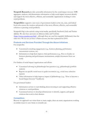 Nonprofit Research provides actionable information for the social impact investor. NPR
aggregates, analyzes, and disseminates information to help social impact investors identify
and support the most effective, efficient, and sustainable organizations working to solve
social problems.

NonprofitGov supports a new wave of government leaders at the city, state, and federal
levels who ensure the creation and growth of the most efficient, effective, and sustainable
solutions to pressing social problems.

Nonprofit Org is also actively using social media, specifically Facebook (Linl) and Twitter
(@link). We also have accounts on delicious (link) and YouTube
(http://www.youtube.com/link) , although these are used less regularly/deliberately than the
other two. We do not yet have a Flickr account, but that is planned for 2010.

Products and Services Provided Through the Above Initiatives
For nonprofits:

   •   Customized consulting engagements (e.g., business planning, performance
       measurement systems, etc)
   •   Information to help them improve their performance (e.g., How-to Guides on
       business planning and performance measurement; sample documents from our
       work)

For funders of social impact organizations and efforts:

   •   Customized advising on philanthropic best practices (e.g., philanthropic portfolio
       analysis)
   •   Reports on specific social issues to guide investment (e.g., social issue subsector
       reports)
   •   Other information to help improve impact of philanthropy (e.g., “How to become a
       Social Impact Investor” handbook)

For government leaders:

   •   Information on how to start thinking about investing in and supporting effective
       solutions to social problems
   •   Customized services to develop infrastructure to identify, support, and spread
       solutions that work in their districts

Competitors
Because we approach our vision from so many angles, there are many organizations working
on similar issues to ours. Some to consider are:



                                             -4-
 