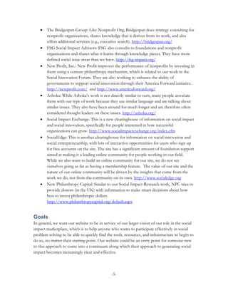•   The Bridgespan Group: Like Nonprofit Org, Bridgespan does strategy consulting for
       nonprofit organizations, shares knowledge that it derives from its work, and also
       offers additional services (e.g., executive search). http://bridgespan.org/
   •   FSG Social Impact Advisors: FSG also consults to foundations and nonprofit
       organizations and shares what it learns through knowledge pieces. They have more
       defined social issue areas than we have. http://fsg-impact.org/
   •   New Profit, Inc.: New Profit improves the performance of nonprofits by investing in
       them using a venture philanthropy mechanism, which is related to our work in the
       Social Innovation Forum. They are also working to enhance the ability of
       governments to support social innovation through their America Forward initiative.
       http://newprofit.com/ and http://www.americaforward.org/
   •   Ashoka: While Ashoka’s work is not directly similar to ours, many people associate
       them with our type of work because they use similar language and are talking about
       similar issues. They also have been around for much longer and are therefore often
       considered thought leaders on these issues. http://ashoka.org/
   •   Social Impact Exchange: This is a new clearinghouse of information on social impact
       and social innovation, specifically for people interested in how successful
       organizations can grow. http://www.socialimpactexchange.org/index.cfm
   •   SocialEdge: This is another clearinghouse for information on social innovation and
       social entrepreneurship, with lots of interactive opportunities for users who sign up
       for free accounts on the site. The site has a significant amount of foundation support
       aimed at making it a leading online community for people working in our field.
       While we also want to build an online community for our site, we do not see
       ourselves going as far as having a membership feature. The value of our site and the
       nature of our online community will be driven by the insights that come from the
       work we do, not from the community on its own. http://www.socialedge.org
   •   New Philanthropy Capital: Similar to our Social Impact Research work, NPC tries to
       provide donors (in the UK) with information to make smart decisions about how
       best to invest philanthropic dollars.
       http://www.philanthropycapital.org/default.aspx


Goals
In general, we want our website to be in service of our larger vision of our role in the social
impact marketplace, which is to help anyone who wants to participate effectively in social
problem solving to be able to quickly find the tools, resources, and infrastructure to begin to
do so, no matter their starting point. Our website could be an entry point for someone new
to this approach to come into a continuum along which their approach to generating social
impact becomes increasingly clear and effective.



                                              -5-
 