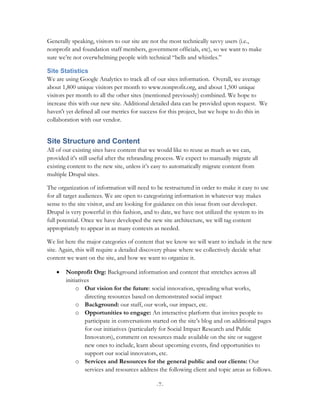 Generally speaking, visitors to our site are not the most technically savvy users (i.e.,
nonprofit and foundation staff members, government officials, etc), so we want to make
sure we’re not overwhelming people with technical “bells and whistles.”

Site Statistics
We are using Google Analytics to track all of our sites information. Overall, we average
about 1,800 unique visitors per month to www.nonprofit.org, and about 1,500 unique
visitors per month to all the other sites (mentioned previously) combined. We hope to
increase this with our new site. Additional detailed data can be provided upon request. We
haven't yet defined all our metrics for success for this project, but we hope to do this in
collaboration with our vendor.


Site Structure and Content
All of our existing sites have content that we would like to reuse as much as we can,
provided it's still useful after the rebranding process. We expect to manually migrate all
existing content to the new site, unless it’s easy to automatically migrate content from
multiple Drupal sites.

The organization of information will need to be restructured in order to make it easy to use
for all target audiences. We are open to categorizing information in whatever way makes
sense to the site visitor, and are looking for guidance on this issue from our developer.
Drupal is very powerful in this fashion, and to date, we have not utilized the system to its
full potential. Once we have developed the new site architecture, we will tag content
appropriately to appear in as many contexts as needed.

We list here the major categories of content that we know we will want to include in the new
site. Again, this will require a detailed discovery phase where we collectively decide what
content we want on the site, and how we want to organize it.

    •   Nonprofit Org: Background information and content that stretches across all
        initiatives
             o Our vision for the future: social innovation, spreading what works,
                 directing resources based on demonstrated social impact
             o Background: our staff, our work, our impact, etc.
             o Opportunities to engage: An interactive platform that invites people to
                 participate in conversations started on the site’s blog and on additional pages
                 for our initiatives (particularly for Social Impact Research and Public
                 Innovators), comment on resources made available on the site or suggest
                 new ones to include, learn about upcoming events, find opportunities to
                 support our social innovators, etc.
             o Services and Resources for the general public and our clients: Our
                 services and resources address the following client and topic areas as follows.

                                              -7-
 