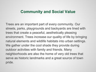 Community and Social Value


Trees are an important part of every community. Our
streets, parks, playgrounds and backyards are lined with
trees that create a peaceful, aesthetically pleasing
environment. Trees increase our quality of life by bringing
natural elements and wildlife habitats into urban settings.
We gather under the cool shade they provide during
outdoor activities with family and friends. Many
neighborhoods are also the home of very old trees that
serve as historic landmarks and a great source of town
pride.
 