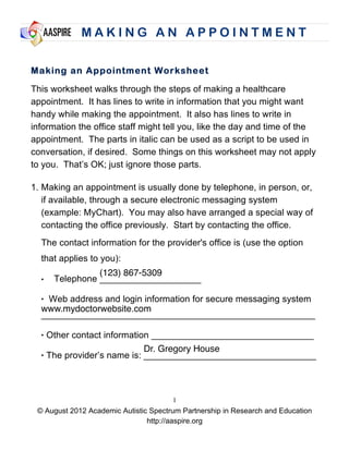 M A K I N G A N A P P O I N T M E N T
© August 2012 Academic Autistic Spectrum Partnership in Research and Education
http://aaspire.org
1
Making an Appointment Worksheet
This worksheet walks through the steps of making a healthcare
appointment. It has lines to write in information that you might want
handy while making the appointment. It also has lines to write in
information the office staff might tell you, like the day and time of the
appointment. The parts in italic can be used as a script to be used in
conversation, if desired. Some things on this worksheet may not apply
to you. That’s OK; just ignore those parts.
1. Making an appointment is usually done by telephone, in person, or,
if available, through a secure electronic messaging system
(example: MyChart). You may also have arranged a special way of
contacting the office previously. Start by contacting the office.
The contact information for the provider's office is (use the option
that applies to you):
• Telephone ____________________
• Web address and login information for secure messaging system
______________________________________________________
• Other contact information ________________________________
• The provider’s name is: __________________________________
(123) 867-5309
www.mydoctorwebsite.com
Dr. Gregory House
 