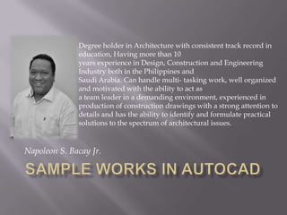 Napoleon S. Bacay Jr.
Degree holder in Architecture with consistent track record in
education, Having more than 10
years experience in Design, Construction and Engineering
Industry both in the Philippines and
Saudi Arabia. Can handle multi- tasking work, well organized
and motivated with the ability to act as
a team leader in a demanding environment, experienced in
production of construction drawings with a strong attention to
details and has the ability to identify and formulate practical
solutions to the spectrum of architectural issues.
 