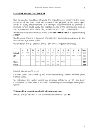 Appendix B: Reservoir volume calculation
                                                                                                               1

RESERVOIR VOLUME CALCULATION.


Due to weather conditions of Malta, the importance of preserving the water
resources of the island and the important role played by the landscaped
areas in every development, it is strongly recommended to provide a
reservoir, which could satisfy the irrigation needs of the landscaped area of
the development without resorting to external sources to provide water.
The landscaped area marked in the plan V31 – MMA – P016 is approximately
540 m2.
The Reservoir Volume is the result of multiplying the landscaped area by the
annual average water deficit.
Water deficit (l/m2) = [Rainfall (l/m2) – ETP (l/m2)]/ Irrigation efficiency


            J        F       M         A       M       J       J       A         S      O      N      D      Year
Rainfall    89      61,3    40,9      22,5     6,6     3,2    0,4     0,7       40,4    89,7   90   112,3     547
ETP        15,97   15,604   36,06    41,893 71,278 96,022 120,62 114,96 87,365 77,775 40,826        21,259   739,
                                                                                                              641
Water                                21,547 71,864    103,    133,    126,     52,183                        509,
                                                      135     581     956
Deficit                                                                                                       267



Rainfall (data from 30 years)
ETP has been calculated by the Thornwaite/Blaney-Criddle method (data
from 30 years).
To calculate the water deficit an irrigation efficiency of 0.9 has been
considered, provide there is a correct and intelligent handling of the irrigation
system.


Volume of the reservoir required for landscaped area.
509,267 (l/m2) x 540 (m2) + 15% Volume for clearance = 317 m3




                                                                                                               1
 