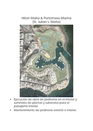 Hilton Malta & Portomaso Marina
                (St. Julian’s, Malta)




• Ejecución de obra de jardinería en el interior y
  suministro de plantas y substratos para el
  paisajismo interior
• Mantenimiento de jardinería exterior e interior.
 