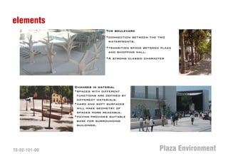 elements
                              The boulevard
                              •connection between the two
                               waterfronts.
                              •transition space between plaza
                               and shopping mall.
                              •A strong classic character




               Changes in material
               •spaces with different
                functions are defined by
                different materials.
               •hard and soft surfaces
                will make geometry of
                spaces more readable.
               •paving provides suitable
                base for surrounding
                buildings.




T0-02-101-00                                           Plaza Environment
 