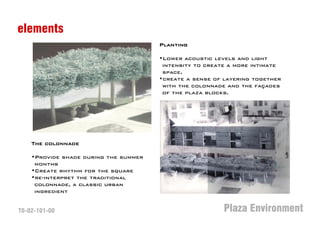 elements
                                       Planting

                                       •Lower acoustic levels and light
                                        intensity to create a more intimate
                                        space.
                                       •create a sense of layering together
                                        with the colonnade and the façades
                                        of the plaza blocks.




    The colonnade

    •Provide shade during the summer
     months
    •Create rhythm for the square
    •re-interpret the traditional
     colonnade, a classic urban
     ingredient


T0-02-101-00                                              Plaza Environment
 