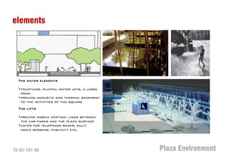 elements




  The water elements

  •fountains, playful water jets, a large
   pond
  •provide acoustic and thermal backdrop
   to the activities of the square
  The lifts

  •provide mobile vertical links between
   the car parks and the plaza surface
  •cater for telephone boxes, multi
   media screens, publicity etc.




T0-02-101-00                                Plaza Environment
 