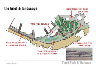 the brief & landscape                 restoring the
                                             glacis



                TIGNE CLUB




the walkway -                              entrance to
a linear park                                 the fort

                    the walkway -
                    a linear park


T0-02-101-00                        Tigné Park & Walkway
 