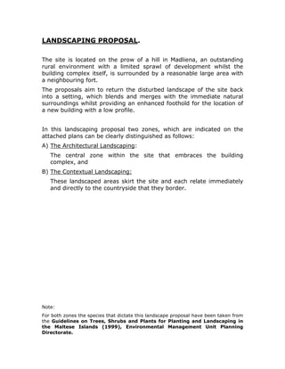 MELITA CABLE TECHNICAL CENTRE, MADLIENA


       LANDSCAPING PROPOSAL.

       The site is located on the prow of a hill in Madliena, an outstanding
       rural environment with a limited sprawl of development whilst the
       building complex itself, is surrounded by a reasonable large area with
       a neighbouring fort.
       The proposals aim to return the disturbed landscape of the site back
       into a setting, which blends and merges with the immediate natural
       surroundings whilst providing an enhanced foothold for the location of
       a new building with a low profile.


       In this landscaping proposal two zones, which are indicated on the
       attached plans can be clearly distinguished as follows:
       A) The Architectural Landscaping:
          The central zone within the site that embraces the building
          complex, and
       B) The Contextual Landscaping:
          These landscaped areas skirt the site and each relate immediately
          and directly to the countryside that they border.




       Note:
       For both zones the species that dictate this landscape proposal have been taken from
       the Guidelines on Trees, Shrubs and Plants for Planting and Landscaping in
       the Maltese Islands (1999), Environmental Management Unit Planning
       Directorate.
 