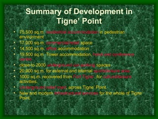 Summary of Development in
             Tigne’ Point
• 75,500 sq.m. residential accommodation in pedestrian
    environment
•   17,000 sq.m. commercial/retail space
•   14,500 sq.m. office accommodation
•   19,500 sq.m. Tower accommodation, hotel and conference
    centre
•   close to 2000 underground car-parking spaces
•   20,000 sq.m. for external and internal sports/leisure area
•   1000 sq.m. recovered from Fort Tigne’, for cultural/leisure
    activities.
•   Underground relief road, across Tigne’ Point.
•   New and modern infrastructural services for the whole of Tigne’
    Point.
 