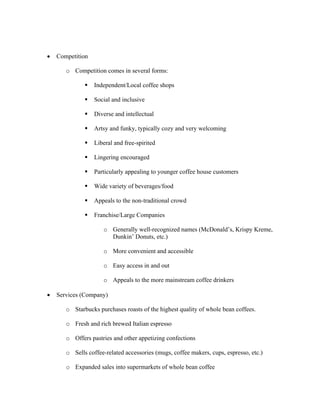 • Competition
o Competition comes in several forms:
Independent/Local coffee shops
Social and inclusive
Diverse and intellectual
Artsy and funky, typically cozy and very welcoming
Liberal and free-spirited
Lingering encouraged
Particularly appealing to younger coffee house customers
Wide variety of beverages/food
Appeals to the non-traditional crowd
Franchise/Large Companies
o Generally well-recognized names (McDonald’s, Krispy Kreme,
Dunkin’ Donuts, etc.)
o More convenient and accessible
o Easy access in and out
o Appeals to the more mainstream coffee drinkers
• Services (Company)
o Starbucks purchases roasts of the highest quality of whole bean coffees.
o Fresh and rich brewed Italian espresso
o Offers pastries and other appetizing confections
o Sells coffee-related accessories (mugs, coffee makers, cups, espresso, etc.)
o Expanded sales into supermarkets of whole bean coffee
 