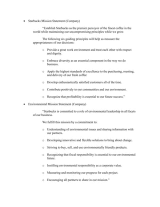 • Starbucks Mission Statement (Company)
“Establish Starbucks as the premier purveyor of the finest coffee in the
world while maintaining our uncompromising principles while we grow.
The following six guiding principles will help us measure the
appropriateness of our decisions:
o Provide a great work environment and treat each other with respect
and dignity.
o Embrace diversity as an essential component in the way we do
business.
o Apply the highest standards of excellence to the purchasing, roasting,
and delivery of our fresh coffee
o Develop enthusiastically satisfied customers all of the time.
o Contribute positively to our communities and our environment.
o Recognize that profitability is essential to our future success.”
• Environmental Mission Statement (Company)
“Starbucks is committed to a role of environmental leadership in all facets
of our business.
We fulfill this mission by a commitment to:
o Understanding of environmental issues and sharing information with
our partners.
o Developing innovative and flexible solutions to bring about change.
o Striving to buy, sell, and use environmentally friendly products.
o Recognizing that fiscal responsibility is essential to our environmental
future.
o Instilling environmental responsibility as a corporate value.
o Measuring and monitoring our progress for each project.
o Encouraging all partners to share in our mission.”
 