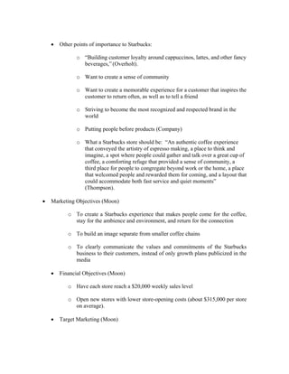 • Other points of importance to Starbucks:
o “Building customer loyalty around cappuccinos, lattes, and other fancy
beverages,” (Overholt).
o Want to create a sense of community
o Want to create a memorable experience for a customer that inspires the
customer to return often, as well as to tell a friend
o Striving to become the most recognized and respected brand in the
world
o Putting people before products (Company)
o What a Starbucks store should be: “An authentic coffee experience
that conveyed the artistry of espresso making, a place to think and
imagine, a spot where people could gather and talk over a great cup of
coffee, a comforting refuge that provided a sense of community, a
third place for people to congregate beyond work or the home, a place
that welcomed people and rewarded them for coming, and a layout that
could accommodate both fast service and quiet moments”
(Thompson).
• Marketing Objectives (Moon)
o To create a Starbucks experience that makes people come for the coffee,
stay for the ambience and environment, and return for the connection
o To build an image separate from smaller coffee chains
o To clearly communicate the values and commitments of the Starbucks
business to their customers, instead of only growth plans publicized in the
media
• Financial Objectives (Moon)
o Have each store reach a $20,000 weekly sales level
o Open new stores with lower store-opening costs (about $315,000 per store
on average).
• Target Marketing (Moon)
 