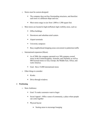 o Stores must be custom-designed.
The company does not buy freestanding structures, and therefore
each store is a different shape and size.
Most stores range in size from 1,000 to 1,500 square feet.
o Most stores are located in high-trafficked, high-visibility areas, such as:
Office buildings
Downtown and suburban retail centers
Airport terminals
University campuses
Busy neighborhood shopping areas convenient to pedestrian traffic
o International expansion (Moon)
As of 2004, the company operated over 300 company-owned
stores in the United Kingdom, Australia, and Thailand, as well as
900 licensed stores in Asia, Europe, the Middle East, Africa, and
Latin America.
Goal: Have 15,000 international stores
o Other things to consider:
Kiosks
Drive-through windows
• Positioning
o Store Ambience
Goal: To make customers want to linger
Social Appeal—Offer a sense of community, a place where people
can come together
Physical layout
• Seating areas to encourage lounging
 