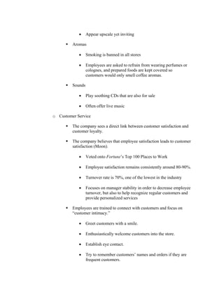 • Appear upscale yet inviting
Aromas
• Smoking is banned in all stores
• Employees are asked to refrain from wearing perfumes or
colognes, and prepared foods are kept covered so
customers would only smell coffee aromas.
Sounds
• Play soothing CDs that are also for sale
• Often offer live music
o Customer Service
The company sees a direct link between customer satisfaction and
customer loyalty.
The company believes that employee satisfaction leads to customer
satisfaction (Moon).
• Voted onto Fortune’s Top 100 Places to Work
• Employee satisfaction remains consistently around 80-90%.
• Turnover rate is 70%, one of the lowest in the industry
• Focuses on manager stability in order to decrease employee
turnover, but also to help recognize regular customers and
provide personalized services
Employees are trained to connect with customers and focus on
“customer intimacy.”
• Greet customers with a smile.
• Enthusiastically welcome customers into the store.
• Establish eye contact.
• Try to remember customers’ names and orders if they are
frequent customers.
 