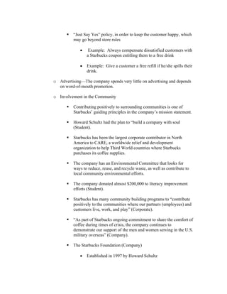 “Just Say Yes” policy, in order to keep the customer happy, which
may go beyond store rules
• Example: Always compensate dissatisfied customers with
a Starbucks coupon entitling them to a free drink
• Example: Give a customer a free refill if he/she spills their
drink.
o Advertising—The company spends very little on advertising and depends
on word-of-mouth promotion.
o Involvement in the Community
Contributing positively to surrounding communities is one of
Starbucks’ guiding principles in the company’s mission statement.
Howard Schultz had the plan to “build a company with soul
(Student).
Starbucks has been the largest corporate contributor in North
America to CARE, a worldwide relief and development
organization to help Third World countries where Starbucks
purchases its coffee supplies.
The company has an Environmental Committee that looks for
ways to reduce, reuse, and recycle waste, as well as contribute to
local community environmental efforts.
The company donated almost $200,000 to literacy improvement
efforts (Student).
Starbucks has many community building programs to “contribute
positively to the communities where our partners (employees) and
customers live, work, and play” (Corporate).
“As part of Starbucks ongoing commitment to share the comfort of
coffee during times of crisis, the company continues to
demonstrate our support of the men and women serving in the U.S.
military overseas” (Company).
The Starbucks Foundation (Company)
• Established in 1997 by Howard Schultz
 