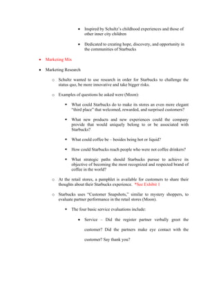 • Inspired by Schultz’s childhood experiences and those of
other inner city children
• Dedicated to creating hope, discovery, and opportunity in
the communities of Starbucks
• Marketing Mix
• Marketing Research
o Schultz wanted to use research in order for Starbucks to challenge the
status quo, be more innovative and take bigger risks.
o Examples of questions he asked were (Moon):
What could Starbucks do to make its stores an even more elegant
“third place” that welcomed, rewarded, and surprised customers?
What new products and new experiences could the company
provide that would uniquely belong to or be associated with
Starbucks?
What could coffee be – besides being hot or liquid?
How could Starbucks reach people who were not coffee drinkers?
What strategic paths should Starbucks pursue to achieve its
objective of becoming the most recognized and respected brand of
coffee in the world?
o At the retail stores, a pamphlet is available for customers to share their
thoughts about their Starbucks experience. *See Exhibit 1
o Starbucks uses “Customer Snapshots,” similar to mystery shoppers, to
evaluate partner performance in the retail stores (Moon).
The four basic service evaluations include:
• Service – Did the register partner verbally greet the
customer? Did the partners make eye contact with the
customer? Say thank you?
 