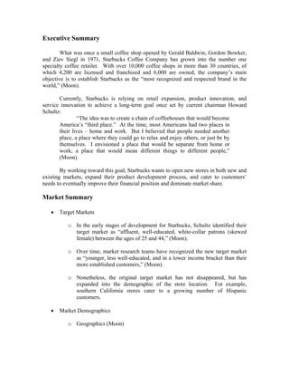Executive Summary
What was once a small coffee shop opened by Gerald Baldwin, Gordon Bowker,
and Ziev Siegl in 1971, Starbucks Coffee Company has grown into the number one
specialty coffee retailer. With over 10,000 coffee shops in more than 30 countries, of
which 4,200 are licensed and franchised and 6,000 are owned, the company’s main
objective is to establish Starbucks as the “most recognized and respected brand in the
world,” (Moon).
Currently, Starbucks is relying on retail expansion, product innovation, and
service innovation to achieve a long-term goal once set by current chairman Howard
Schultz:
“The idea was to create a chain of coffeehouses that would become
America’s “third place.” At the time, most Americans had two places in
their lives – home and work. But I believed that people needed another
place, a place where they could go to relax and enjoy others, or just be by
themselves. I envisioned a place that would be separate from home or
work, a place that would mean different things to different people,”
(Moon).
By working toward this goal, Starbucks wants to open new stores in both new and
existing markets, expand their product development process, and cater to customers’
needs to eventually improve their financial position and dominate market share.
Market Summary
• Target Markets
o In the early stages of development for Starbucks, Schultz identified their
target market as “affluent, well-educated, white-collar patrons (skewed
female) between the ages of 25 and 44,” (Moon).
o Over time, market research teams have recognized the new target market
as “younger, less well-educated, and in a lower income bracket than their
more established customers,” (Moon).
o Nonetheless, the original target market has not disappeared, but has
expanded into the demographic of the store location. For example,
southern California stores cater to a growing number of Hispanic
customers.
• Market Demographics
o Geographics (Moon)
 