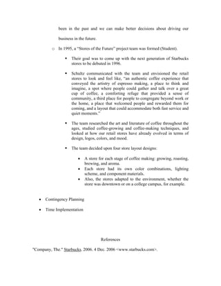 been in the past and we can make better decisions about driving our
business in the future.
o In 1995, a “Stores of the Future” project team was formed (Student).
Their goal was to come up with the next generation of Starbucks
stores to be debuted in 1996.
Schultz communicated with the team and envisioned the retail
stores to look and feel like, “an authentic coffee experience that
conveyed the artistry of espresso making, a place to think and
imagine, a spot where people could gather and talk over a great
cup of coffee, a comforting refuge that provided a sense of
community, a third place for people to congregate beyond work or
the home, a place that welcomed people and rewarded them for
coming, and a layout that could accommodate both fast service and
quiet moments.”
The team researched the art and literature of coffee throughout the
ages, studied coffee-growing and coffee-making techniques, and
looked at how our retail stores have already evolved in terms of
design, logos, colors, and mood.
The team decided upon four store layout designs:
• A store for each stage of coffee making: growing, roasting,
brewing, and aroma.
• Each store had its own color combinations, lighting
scheme, and component materials.
• Also, the stores adapted to the environment, whether the
store was downtown or on a college campus, for example.
• Contingency Planning
• Time Implementation
References
"Company, The." Starbucks. 2006. 4 Dec. 2006 <www.starbucks.com>.
 